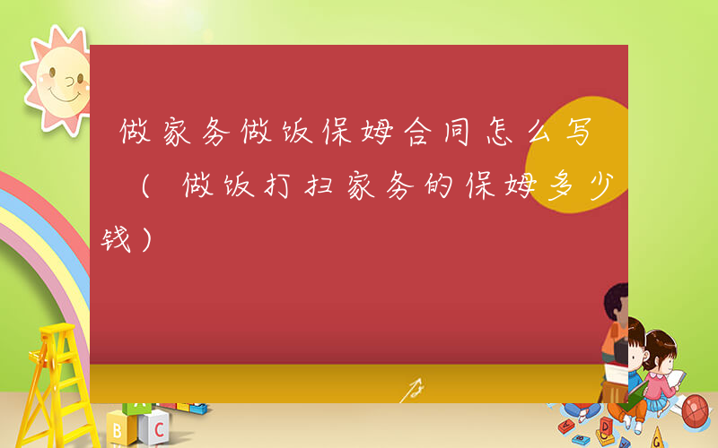 做家务做饭保姆合同怎么写 (做饭打扫家务的保姆多少钱)